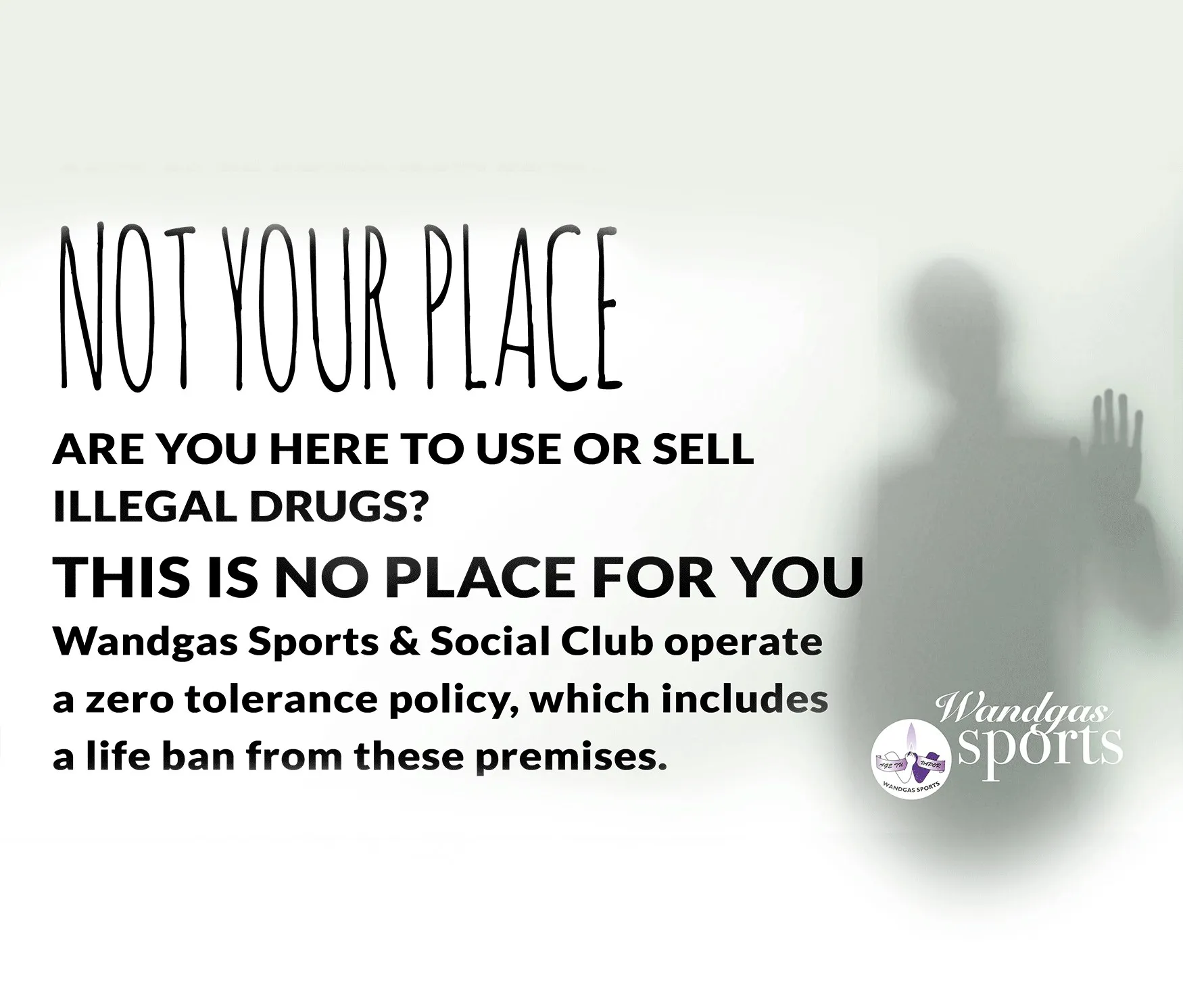 Club poster: Not your place. Are you here to use or sell illegal drugs? This is no place for you. Wandgas Sports & Social Club operate a zero tolerance policy, which includes a life ban from these premises.